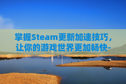掌握Steam更新加速技巧，让你的游戏世界更加畅快-steam怎么更新这么慢