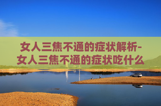 女人三焦不通的症状解析-女人三焦不通的症状吃什么药