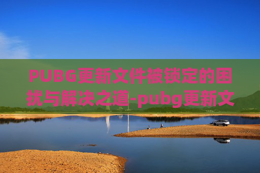 PUBG更新文件被锁定的困扰与解决之道-pubg更新文件损坏怎么办