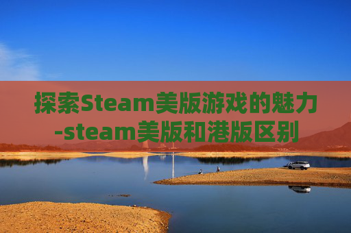 探索Steam美版游戏的魅力-steam美版和港版区别