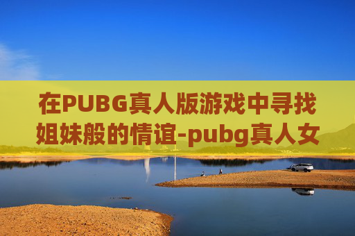 在PUBG真人版游戏中寻找姐妹般的情谊-pubg真人女生阵亡