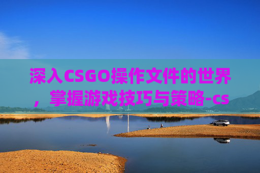 深入CSGO操作文件的世界，掌握游戏技巧与策略-csgo文件指令