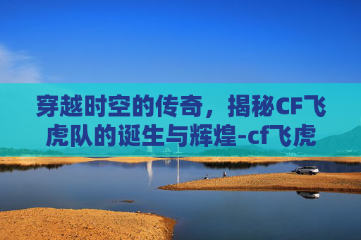 穿越时空的传奇，揭秘CF飞虎队的诞生与辉煌-cf飞虎队绝版了吗2019