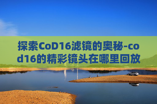 探索CoD16滤镜的奥秘-cod16的精彩镜头在哪里回放