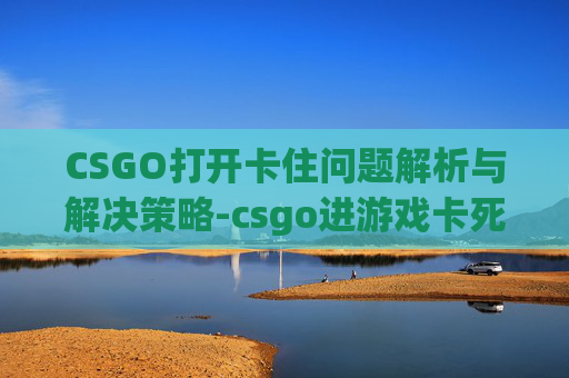CSGO打开卡住问题解析与解决策略-csgo进游戏卡死在进入页面