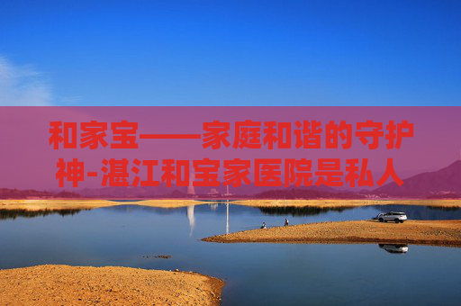 和家宝——家庭和谐的守护神-湛江和宝家医院是私人医院吗