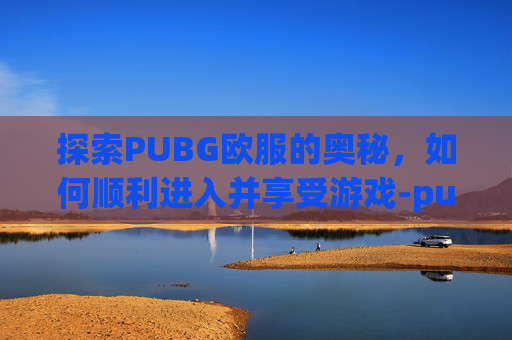 探索PUBG欧服的奥秘，如何顺利进入并享受游戏-pubg怎么打欧美服