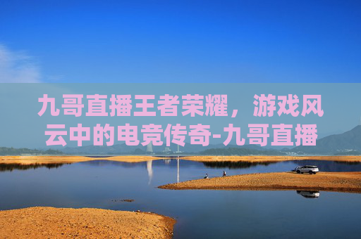 九哥直播王者荣耀，游戏风云中的电竞传奇-九哥直播王者荣耀是真的吗