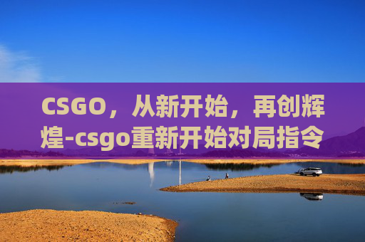 CSGO，从新开始，再创辉煌-csgo重新开始对局指令