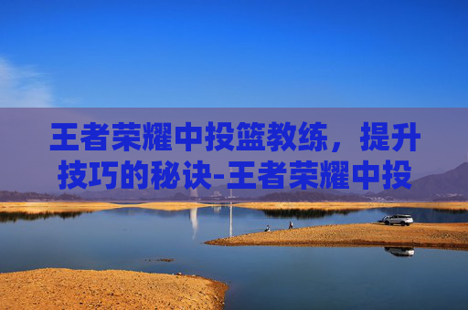 王者荣耀中投篮教练，提升技巧的秘诀-王者荣耀中投篮教练怎么玩
