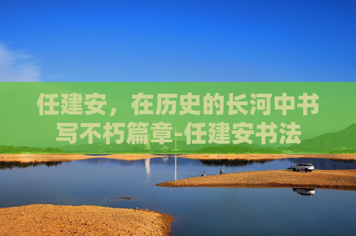 任建安，在历史的长河中书写不朽篇章-任建安书法