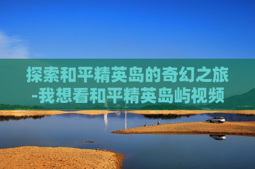 探索和平精英岛的奇幻之旅-我想看和平精英岛屿视频