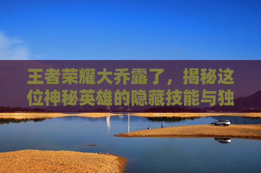 王者荣耀大乔露了，揭秘这位神秘英雄的隐藏技能与独特魅力-王者荣耀大乔图片泳衣