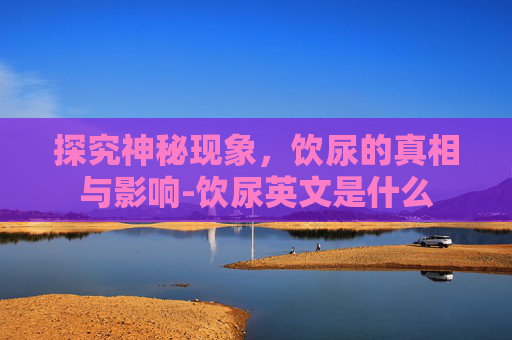 探究神秘现象，饮尿的真相与影响-饮尿英文是什么