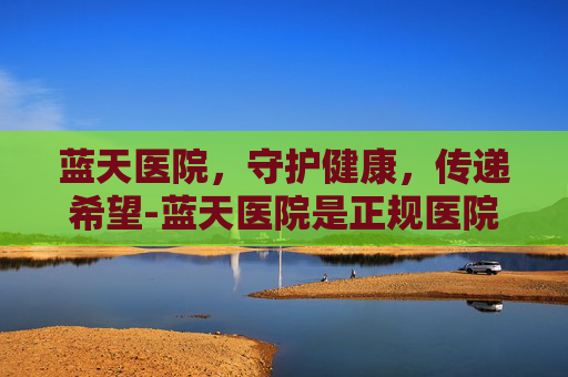 蓝天医院，守护健康，传递希望-蓝天医院是正规医院吗