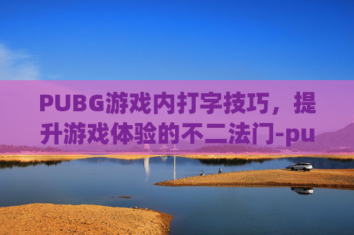 PUBG游戏内打字技巧，提升游戏体验的不二法门-pubg游戏内打字聊天