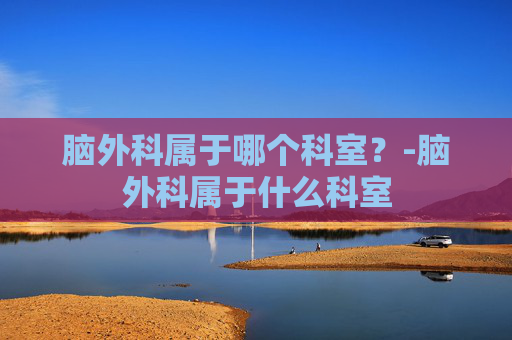 脑外科属于哪个科室?-脑外科属于什么科室 脑外科属于哪个科室?-脑外科属于什么科室