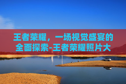 王者荣耀，一场视觉盛宴的全面探索-王者荣耀照片大全