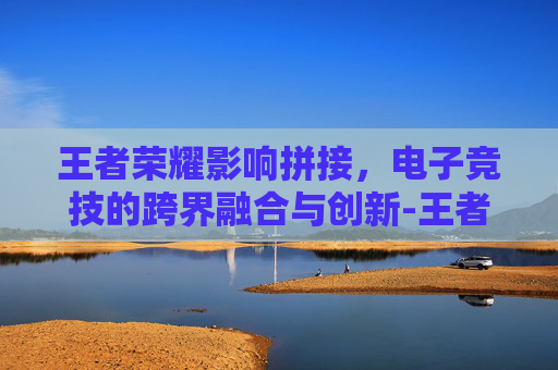 王者荣耀影响拼接，电子竞技的跨界融合与创新-王者荣耀影响拼接音乐吗