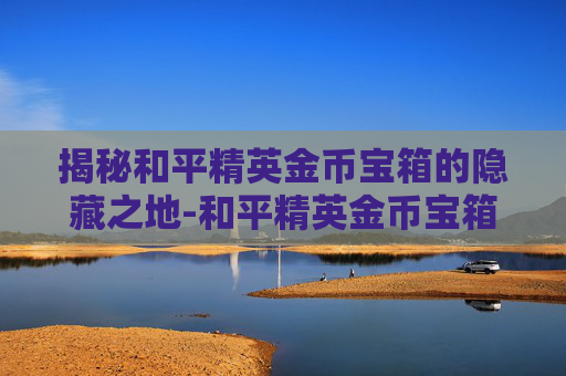 揭秘和平精英金币宝箱的隐藏之地-和平精英金币宝箱藏在哪里
