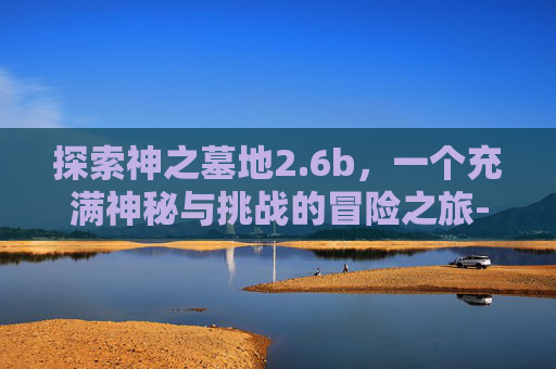 探索神之墓地2.6b，一个充满神秘与挑战的冒险之旅-神之墓地2.6b详细攻略