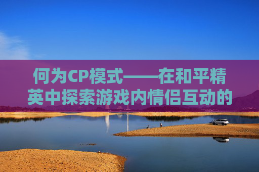 何为CP模式——在和平精英中探索游戏内情侣互动的奥秘-和平精英CP