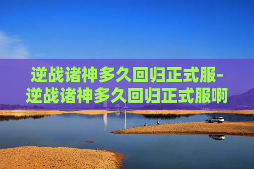 逆战诸神多久回归正式服-逆战诸神多久回归正式服啊