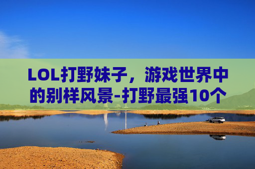 LOL打野妹子，游戏世界中的别样风景-打野最强10个女英雄