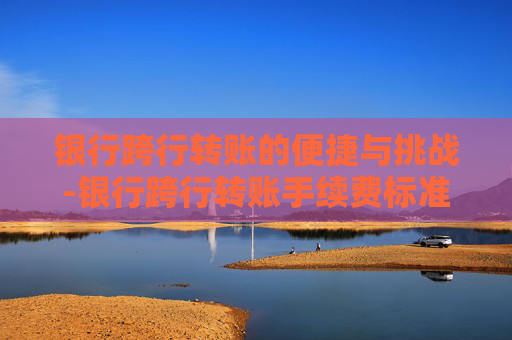 银行跨行转账的便捷与挑战-银行跨行转账手续费标准
