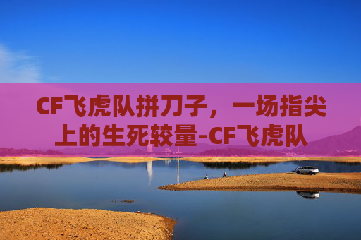 CF飞虎队拼刀子，一场指尖上的生死较量-CF飞虎队