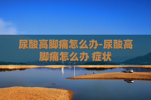 尿酸高脚痛怎么办-尿酸高脚痛怎么办 症状