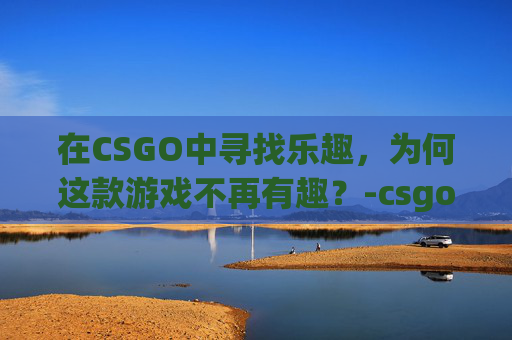 在CSGO中寻找乐趣，为何这款游戏不再有趣？-csgo好像没意思了