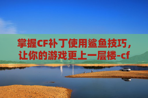 掌握CF补丁使用鲨鱼技巧，让你的游戏更上一层楼-cf补丁干嘛用的