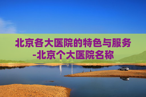 北京各大医院的特色与服务-北京个大医院名称