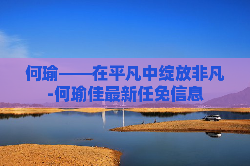 何瑜——在平凡中绽放非凡-何瑜佳最新任免信息