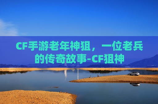 CF手游老年神狙，一位老兵的传奇故事-CF狙神