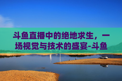 斗鱼直播中的绝地求生，一场视觉与技术的盛宴-斗鱼pubg主播
