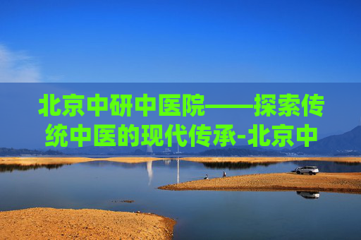北京中研中医院——探索传统中医的现代传承-北京中研中医院地址