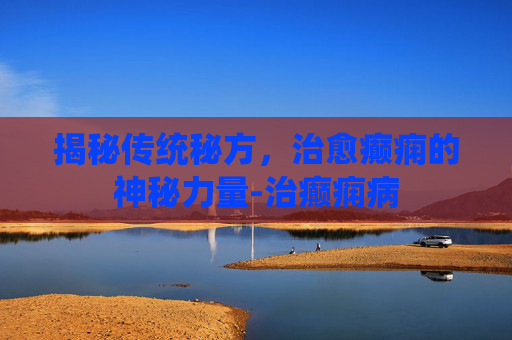 揭秘传统秘方，治愈癫痫的神秘力量-治癫痫病