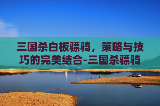 三国杀白板骠骑，策略与技巧的完美结合-三国杀骠骑将军价格表2023
