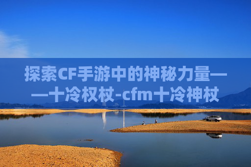 探索CF手游中的神秘力量——十冷权杖-cfm十冷神杖在哪里刷