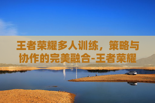 王者荣耀多人训练，策略与协作的完美融合-王者荣耀 多人训练场怎么进