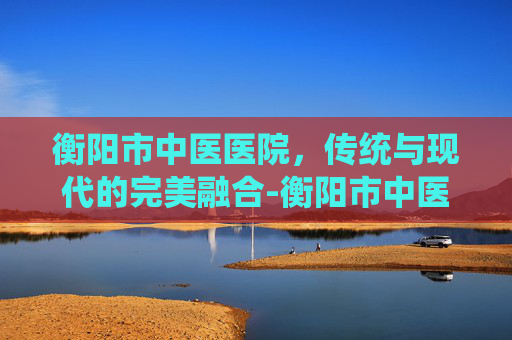 衡阳市中医医院，传统与现代的完美融合-衡阳市中医医院官网