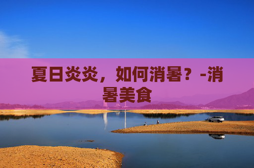 夏日炎炎，如何消暑？-消暑美食