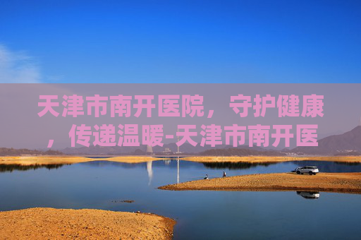 天津市南开医院，守护健康，传递温暖-天津市南开医院官网