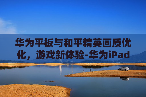 华为平板与和平精英画质优化，游戏新体验-华为iPad如何把和平精英画质调好