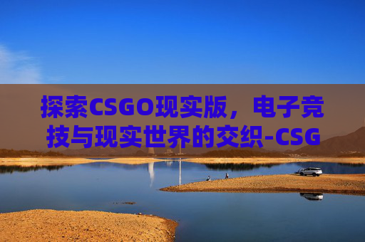 探索CSGO现实版，电子竞技与现实世界的交织-CSGO仿真版