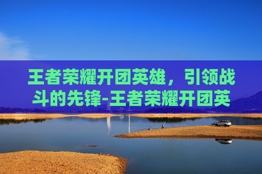 王者荣耀开团英雄，引领战斗的先锋-王者荣耀开团英雄怎么获得