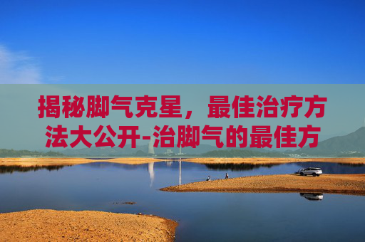 揭秘脚气克星，最佳治疗方法大公开-治脚气的最佳方法是什么