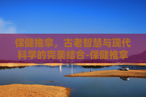 保健推拿，古老智慧与现代科学的完美结合-保健推拿师